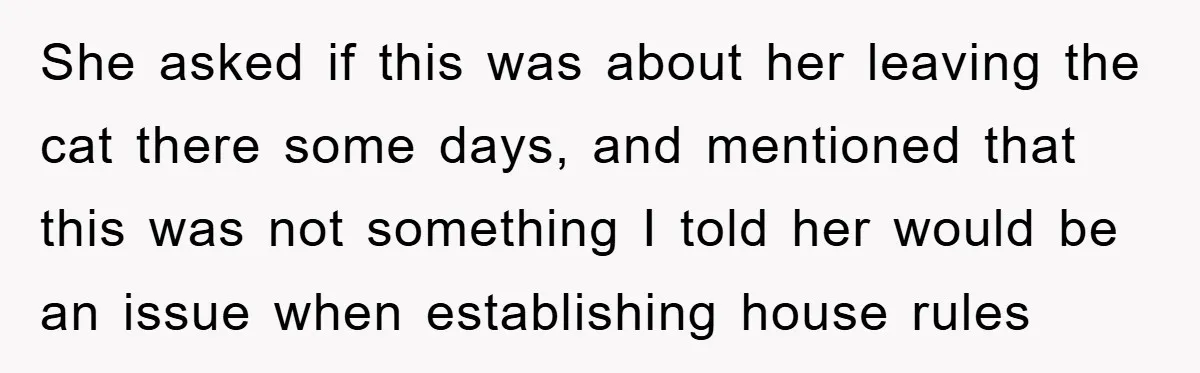 She asked if this was about her leaving the cat there some days, and mentioned that this was not something I told her would be an issue when establishing house...