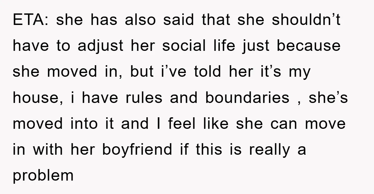 ETA: she has also said that she shouldn’t have to adjust her social life just because she moved in, but i’ve told her it’s my house, i have rules and...