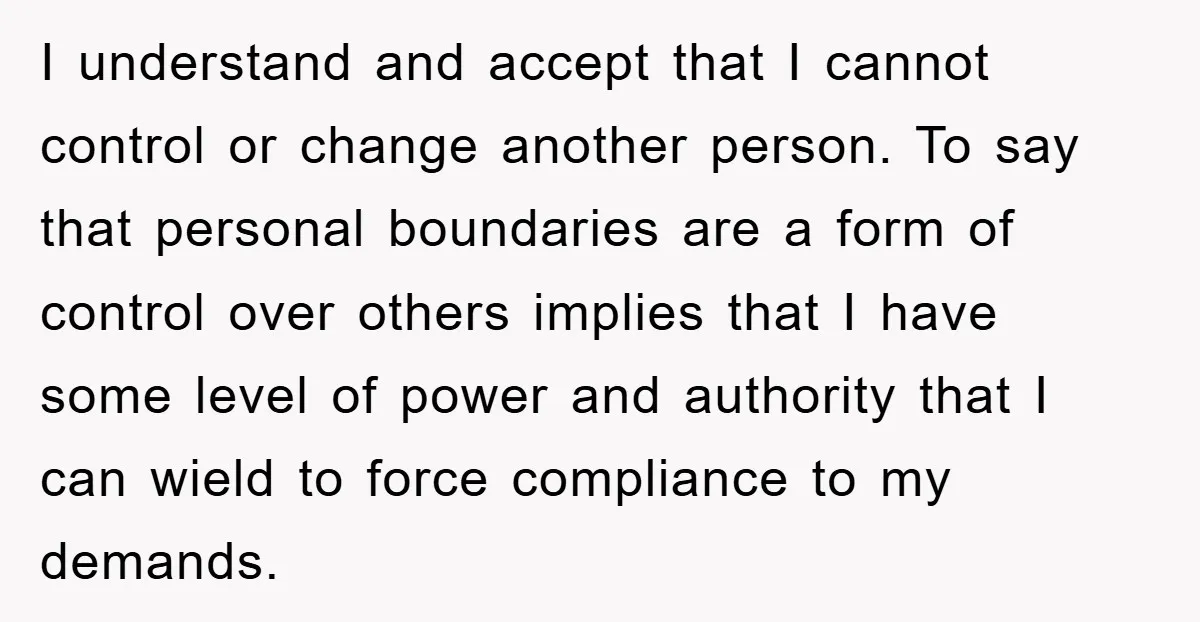 I understand and accept that I cannot control or change another person. To say that personal boundaries are a form of control over others implies that I have some level...