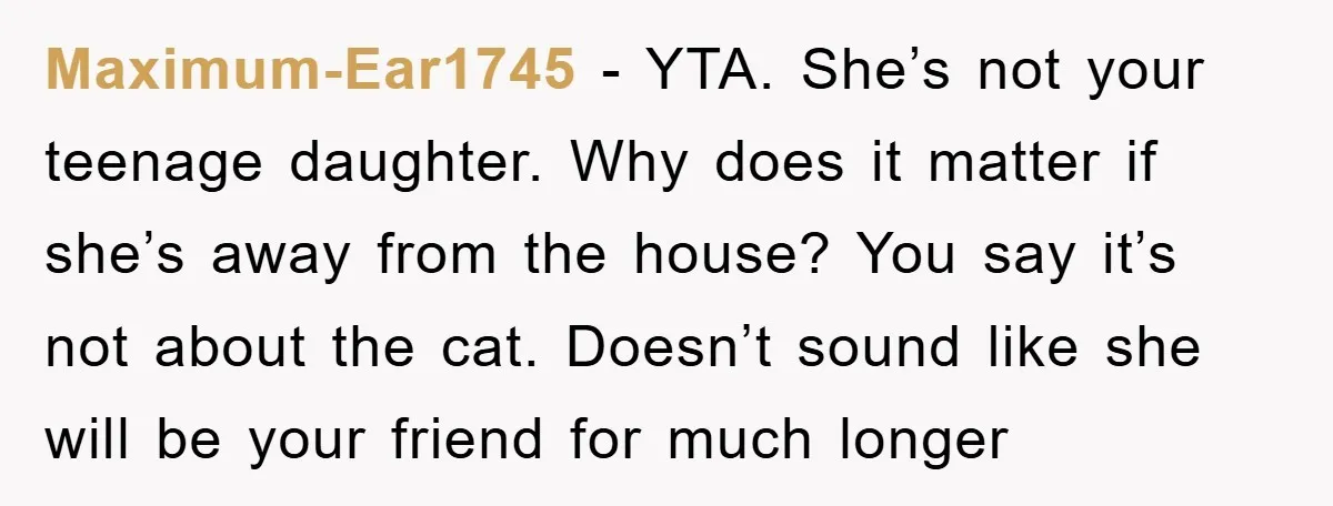 Maximum-Ear1745 − YTA. She’s not your teenage daughter. Why does it matter if she’s away from the house? You say it’s not about the cat. Doesn’t sound like she will...