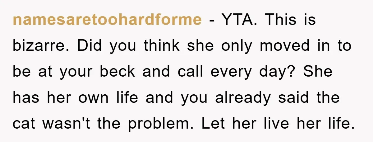 namesaretoohardforme − YTA. This is bizarre. Did you think she only moved in to be at your beck and call every day? She has her own life and you already...