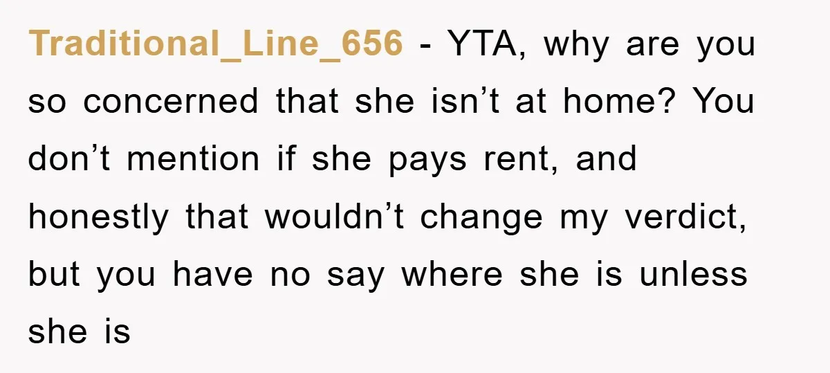 Traditional_Line_656 − YTA, why are you so concerned that she isn’t at home? You don’t mention if she pays rent, and honestly that wouldn’t change my verdict, but you have...