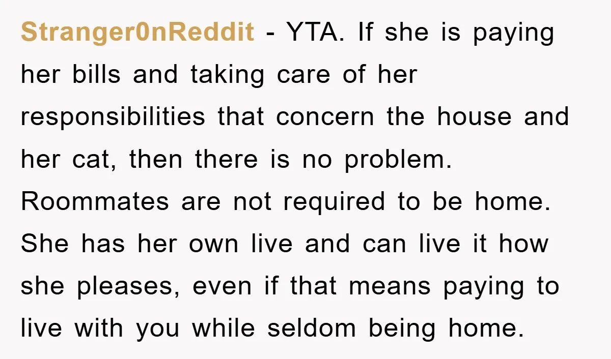 Stranger0nReddit − YTA. If she is paying her bills and taking care of her responsibilities that concern the house and her cat, then there is no problem. Roommates are not...