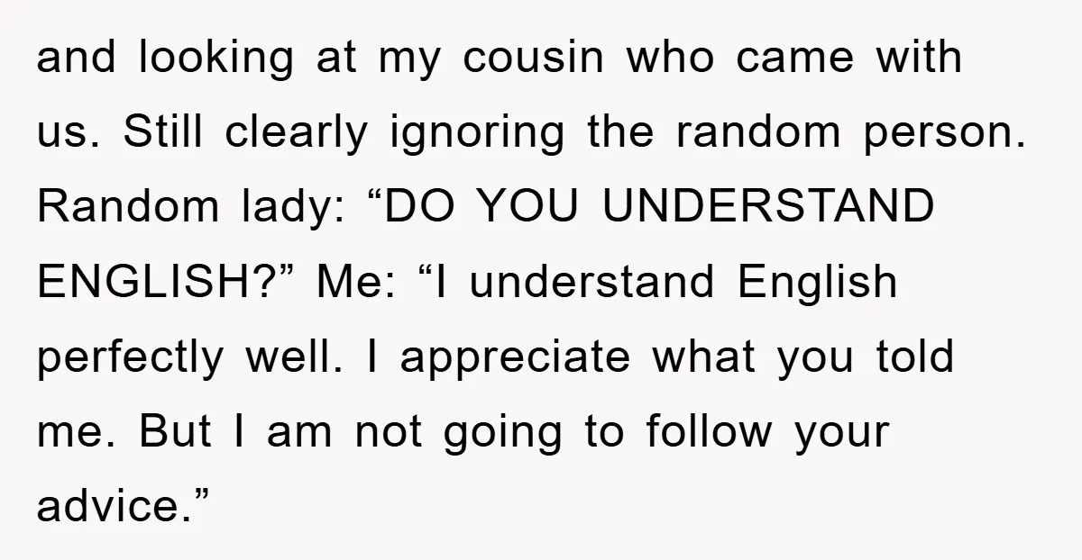 and looking at my cousin who came with us. Still clearly ignoring the random person. Random lady: “DO YOU UNDERSTAND ENGLISH?” Me: “I understand English perfectly well. I appreciate what...