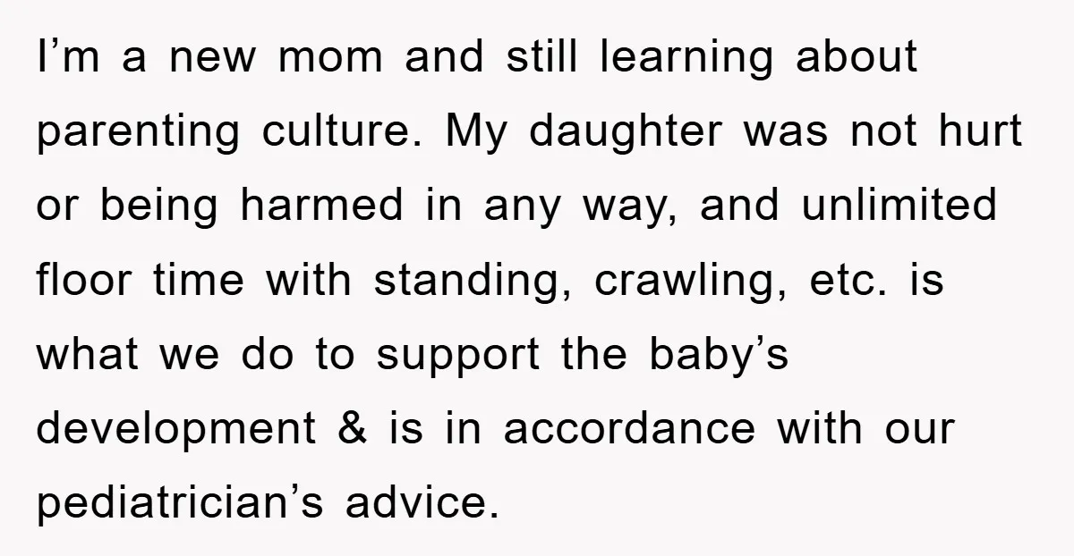 I’m a new mom and still learning about parenting culture. My daughter was not hurt or being harmed in any way, and unlimited floor time with standing, crawling, etc. is...