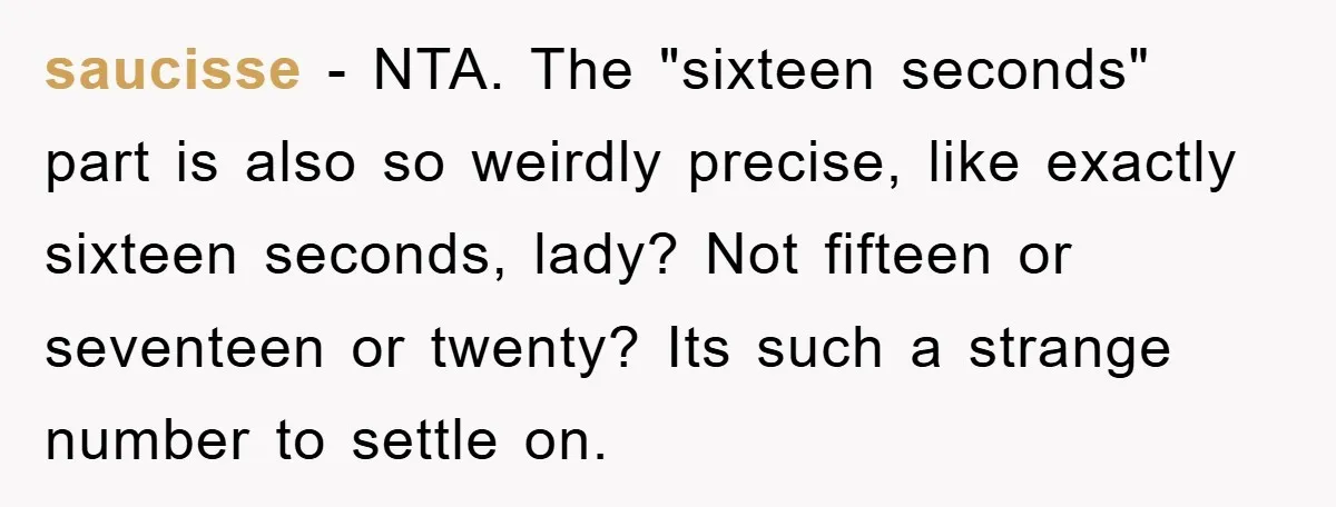 saucisse − NTA. The "sixteen seconds" part is also so weirdly precise, like exactly sixteen seconds, lady? Not fifteen or seventeen or twenty? Its such a strange number to settle...
