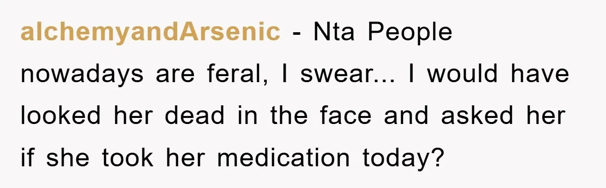 alchemyandArsenic − Nta People nowadays are feral, I swear... I would have looked her dead in the face and asked her if she took her medication today?