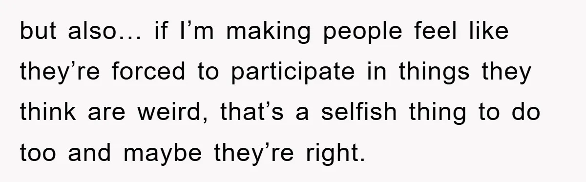 but also… if I’m making people feel like they’re forced to participate in things they think are weird, that’s a selfish thing to do too and maybe they’re right.