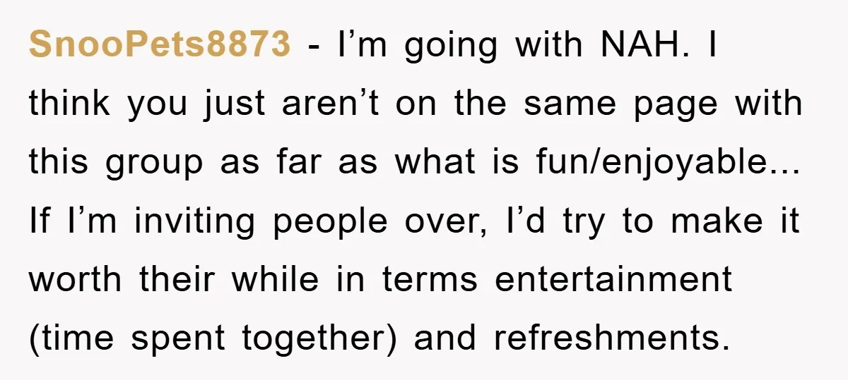 SnooPets8873 − I’m going with NAH. I think you just aren’t on the same page with this group as far as what is fun/enjoyable... If I’m inviting people over, I’d...