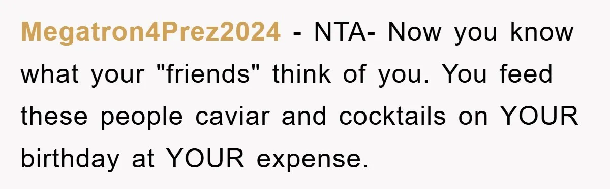 Megatron4Prez2024 − NTA- Now you know what your "friends" think of you. You feed these people caviar and cocktails on YOUR birthday at YOUR expense.