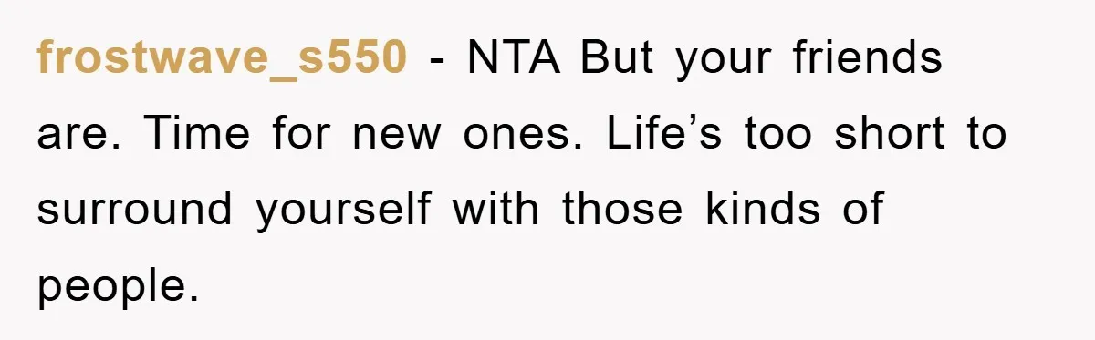 frostwave_s550 − NTA But your friends are. Time for new ones. Life’s too short to surround yourself with those kinds of people.