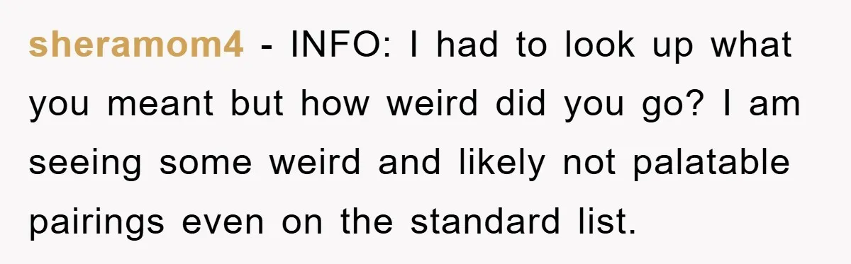 sheramom4 − INFO: I had to look up what you meant but how weird did you go? I am seeing some weird and likely not palatable pairings even on the...