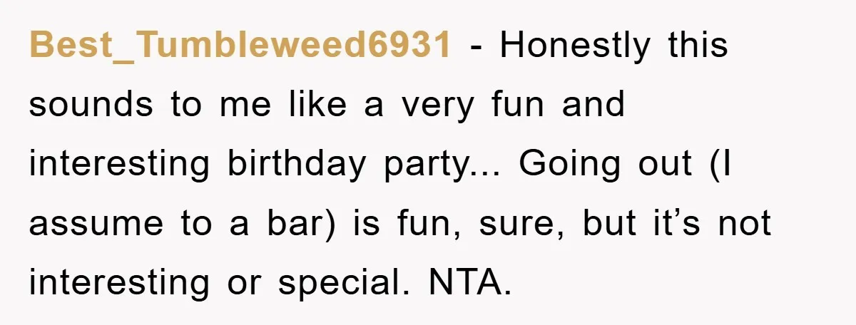 Best_Tumbleweed6931 − Honestly this sounds to me like a very fun and interesting birthday party... Going out (I assume to a bar) is fun, sure, but it’s not interesting or...