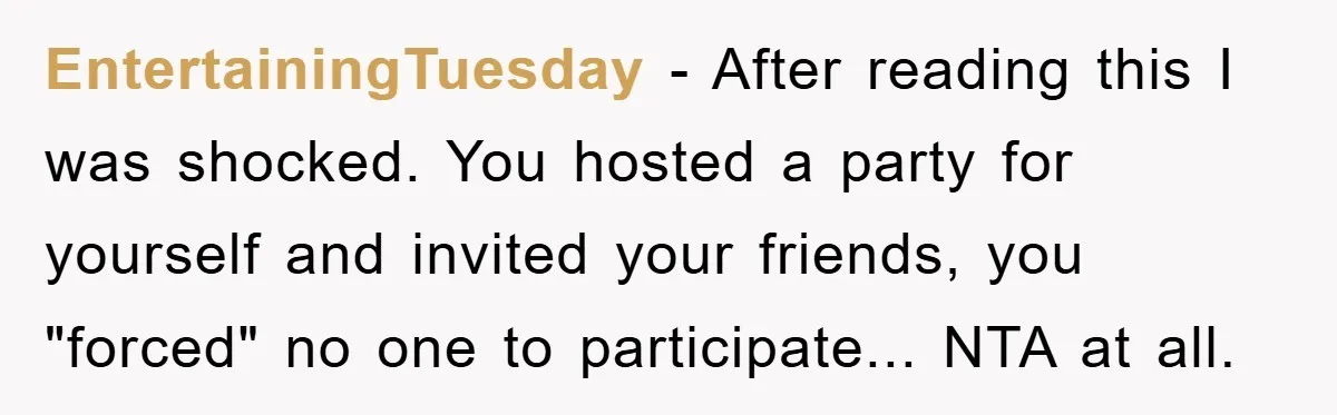 EntertainingTuesday − After reading this I was shocked. You hosted a party for yourself and invited your friends, you "forced" no one to participate... NTA at all.