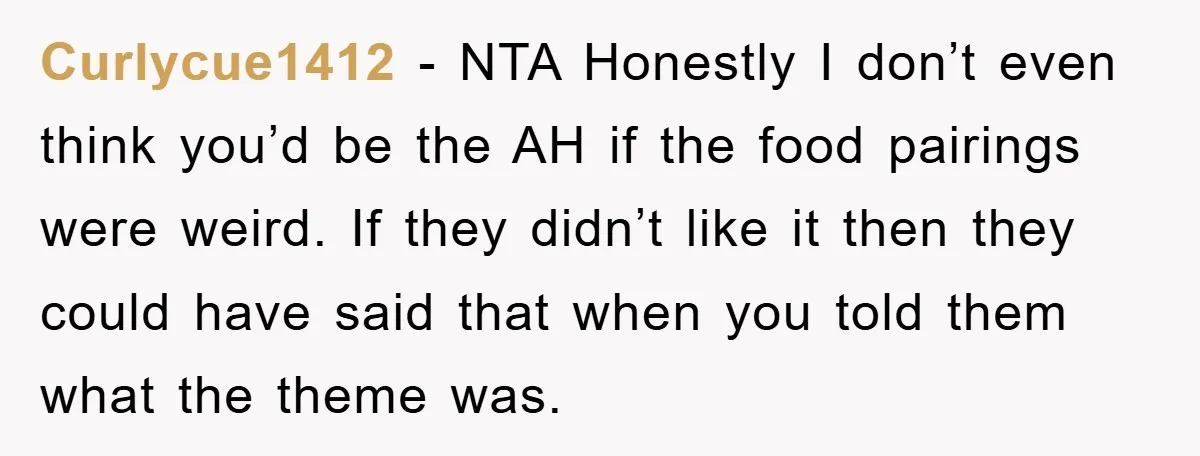 Curlycue1412 − NTA Honestly I don’t even think you’d be the AH if the food pairings were weird. If they didn’t like it then they could have said that when...
