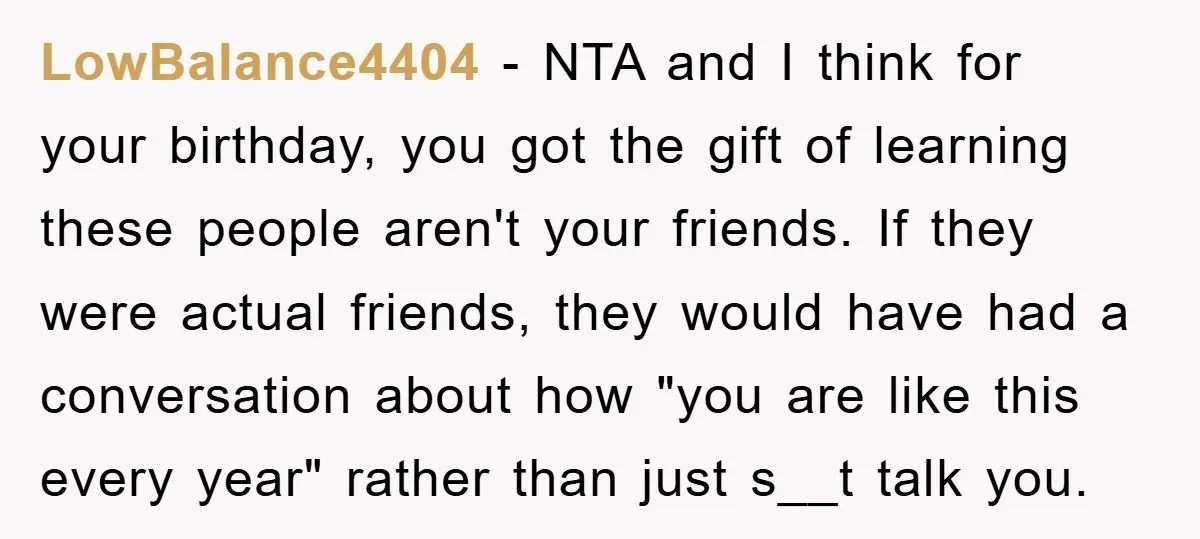 LowBalance4404 − NTA and I think for your birthday, you got the gift of learning these people aren't your friends. If they were actual friends, they would have had a...