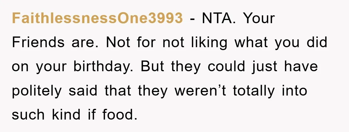 FaithlessnessOne3993 − NTA. Your Friends are. Not for not liking what you did on your birthday. But they could just have politely said that they weren’t totally into such kind...