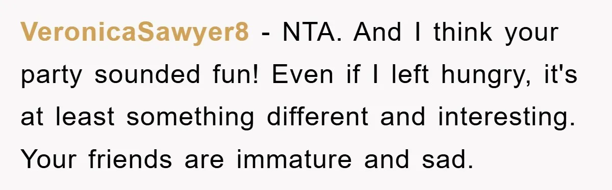 VeronicaSawyer8 − NTA. And I think your party sounded fun! Even if I left hungry, it's at least something different and interesting. Your friends are immature and sad.