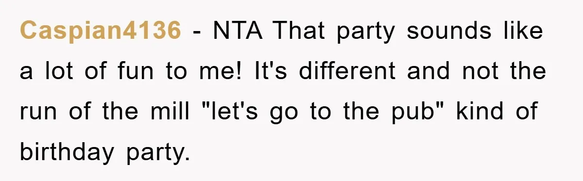 Caspian4136 − NTA That party sounds like a lot of fun to me! It's different and not the run of the mill "let's go to the pub" kind of birthday...