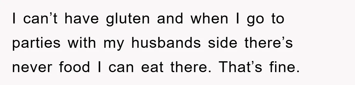I can’t have gluten and when I go to parties with my husbands side there’s never food I can eat there. That’s fine.