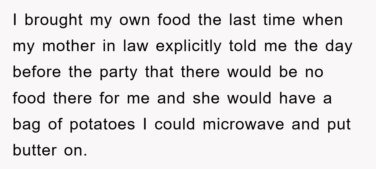 I brought my own food the last time when my mother in law explicitly told me the day before the party that there would be no food there for me...