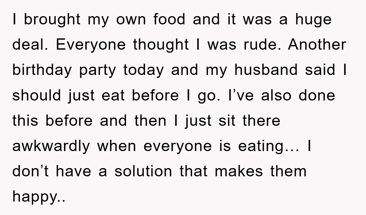 I brought my own food and it was a huge deal. Everyone thought I was rude. Another birthday party today and my husband said I should just eat before I...