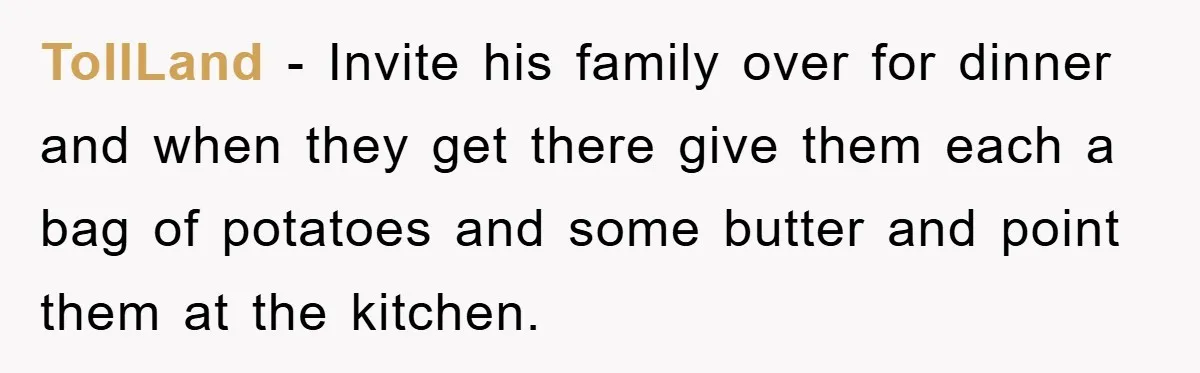 TollLand − Invite his family over for dinner and when they get there give them each a bag of potatoes and some butter and point them at the kitchen.
