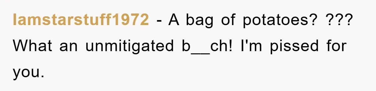 Iamstarstuff1972 − A bag of potatoes? ??? What an unmitigated b__ch! I'm pissed for you.