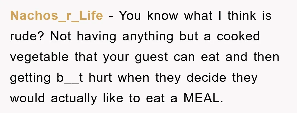 Nachos_r_Life − You know what I think is rude? Not having anything but a cooked vegetable that your guest can eat and then getting b__t hurt when they decide they...