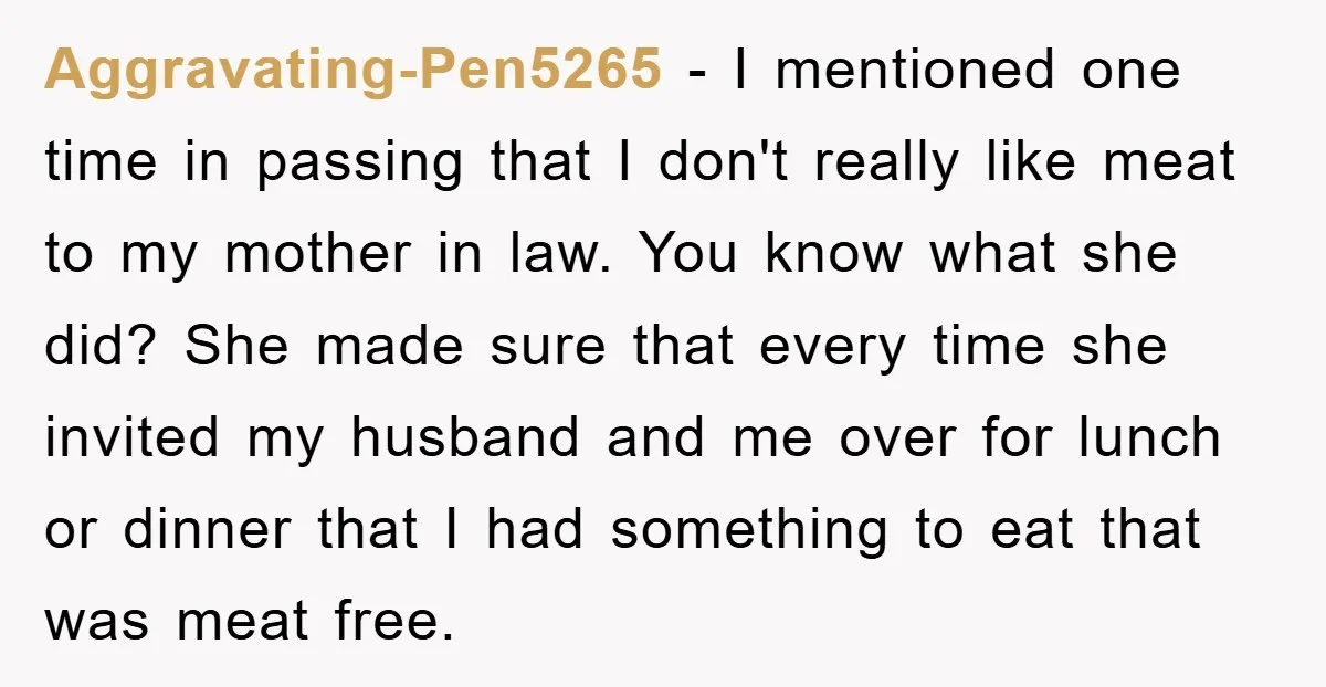 Aggravating-Pen5265 − I mentioned one time in passing that I don't really like meat to my mother in law. You know what she did? She made sure that every time...