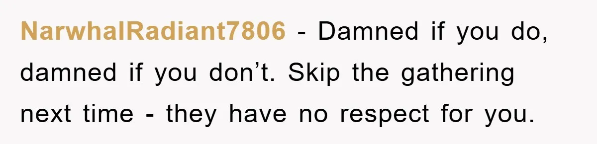 NarwhalRadiant7806 − Damned if you do, damned if you don’t. Skip the gathering next time - they have no respect for you.