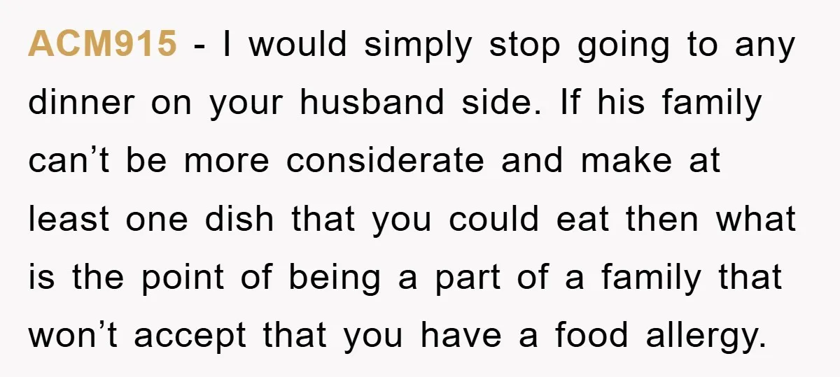 ACM915 − I would simply stop going to any dinner on your husband side. If his family can’t be more considerate and make at least one dish that you could...