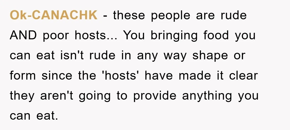 Ok-CANACHK − these people are rude AND poor hosts... You bringing food you can eat isn't rude in any way shape or form since the 'hosts' have made it clear...