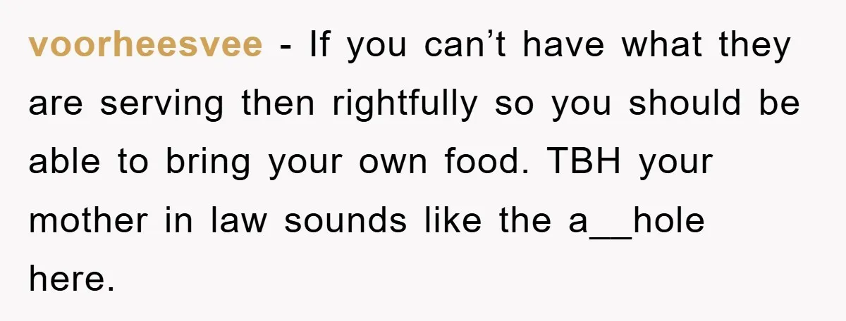 voorheesvee − If you can’t have what they are serving then rightfully so you should be able to bring your own food. TBH your mother in law sounds like the...