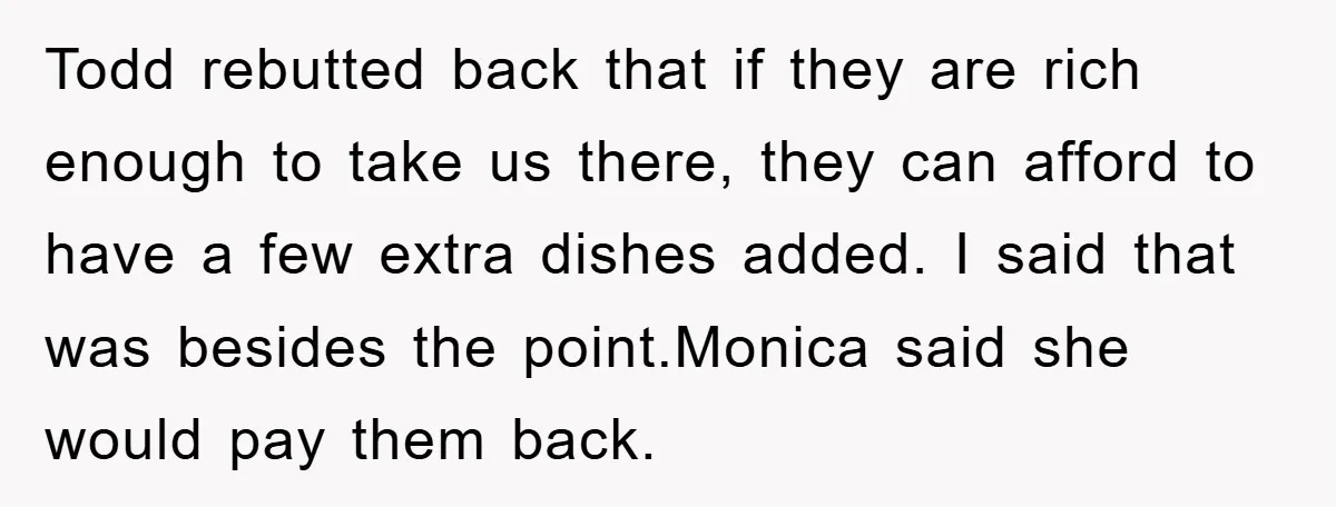 Todd rebutted back that if they are rich enough to take us there, they can afford to have a few extra dishes added. I said that was besides the point.Monica...