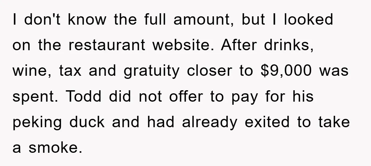 I don't know the full amount, but I looked on the restaurant website. After drinks, wine, tax and gratuity closer to $9,000 was spent. Todd did not offer to pay...