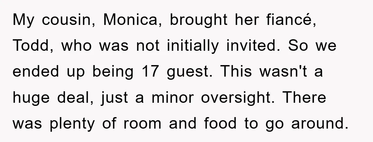 My cousin, Monica, brought her fiancé, Todd, who was not initially invited. So we ended up being 17 guest. This wasn't a huge deal, just a minor oversight. There was...