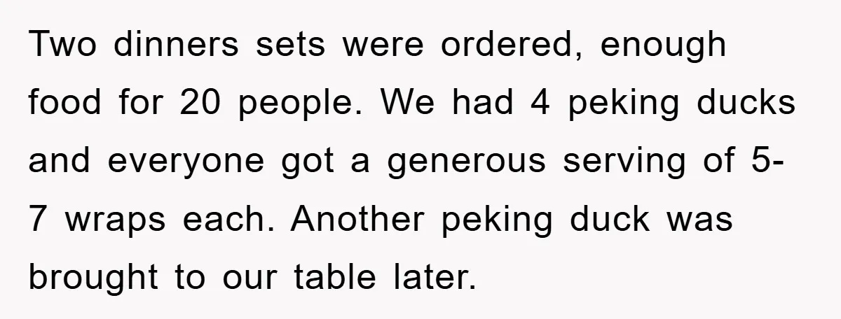 Two dinners sets were ordered, enough food for 20 people. We had 4 peking ducks and everyone got a generous serving of 5-7 wraps each. Another peking duck was brought...