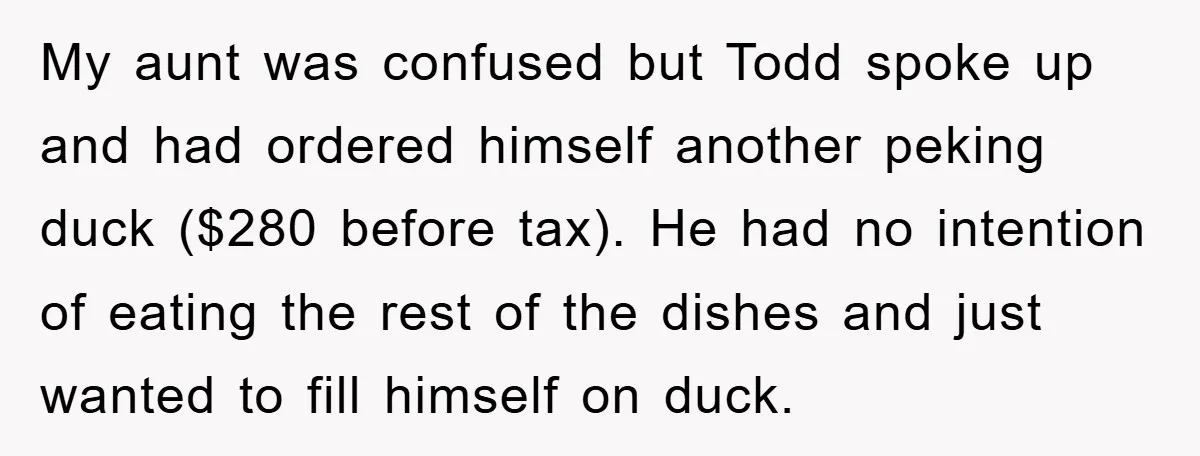My aunt was confused but Todd spoke up and had ordered himself another peking duck ($280 before tax). He had no intention of eating the rest of the dishes and...
