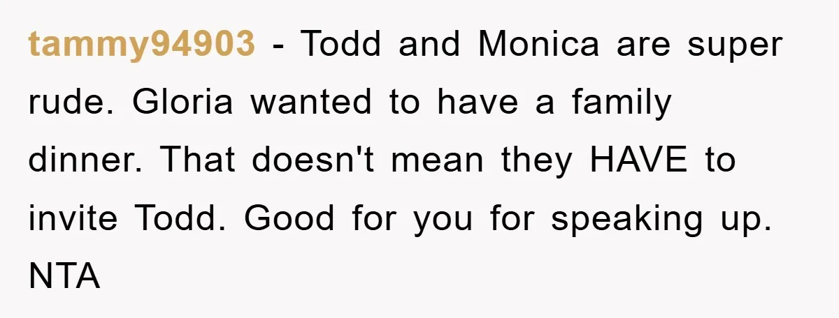 tammy94903 − Todd and Monica are super rude. Gloria wanted to have a family dinner. That doesn't mean they HAVE to invite Todd. Good for you for speaking up. NTA