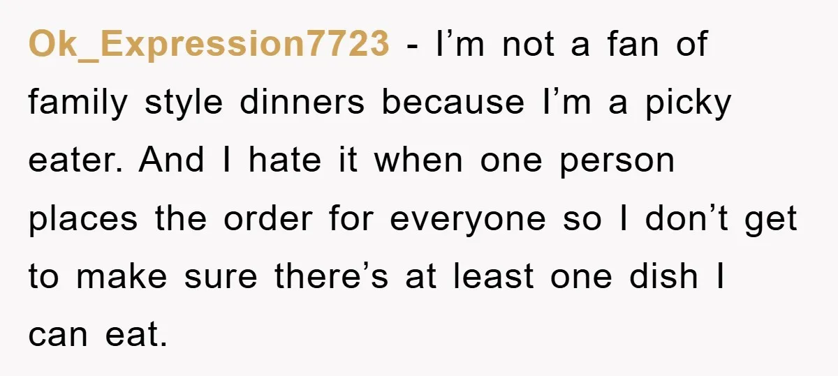 Ok_Expression7723 − I’m not a fan of family style dinners because I’m a picky eater. And I hate it when one person places the order for everyone so I don’t...
