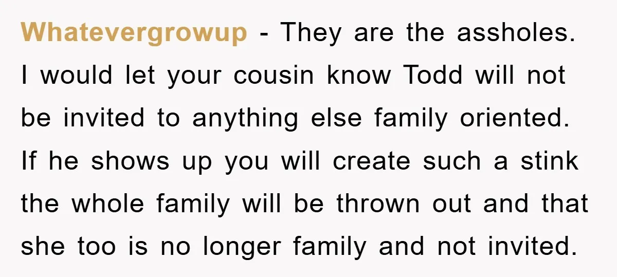 Whatevergrowup − They are the assholes. I would let your cousin know Todd will not be invited to anything else family oriented. If he shows up you will create such...