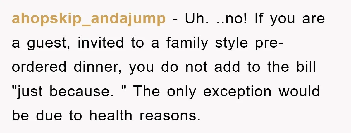 ahopskip_andajump − Uh. ..no! If you are a guest, invited to a family style pre-ordered dinner, you do not add to the bill "just because. " The only exception would...