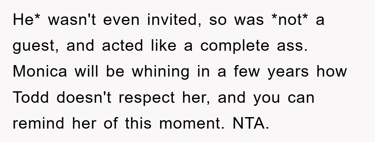 He* wasn't even invited, so was *not* a guest, and acted like a complete ass. Monica will be whining in a few years how Todd doesn't respect her, and you...