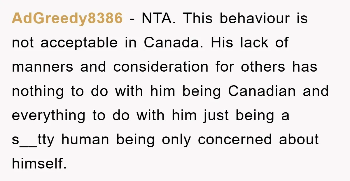 AdGreedy8386 − NTA. This behaviour is not acceptable in Canada. His lack of manners and consideration for others has nothing to do with him being Canadian and everything to do...