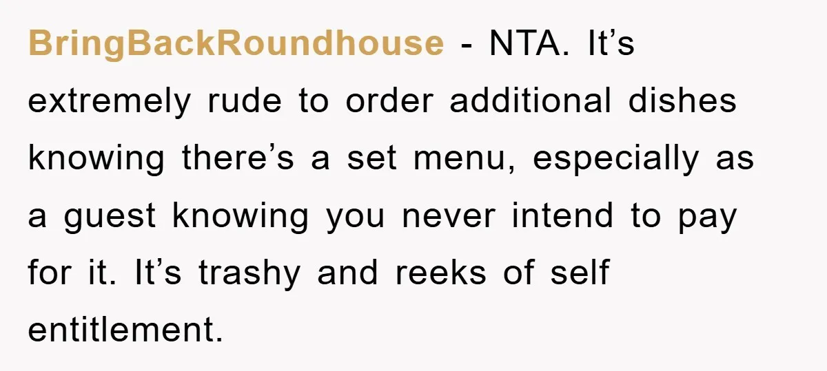 BringBackRoundhouse − NTA. It’s extremely rude to order additional dishes knowing there’s a set menu, especially as a guest knowing you never intend to pay for it. It’s trashy and...