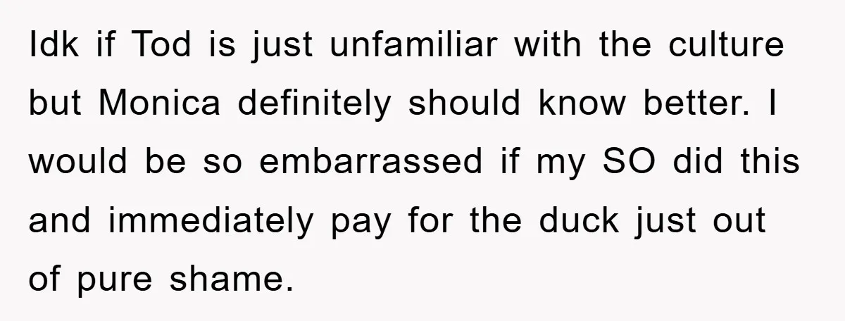 Idk if Tod is just unfamiliar with the culture but Monica definitely should know better. I would be so embarrassed if my SO did this and immediately pay for the...