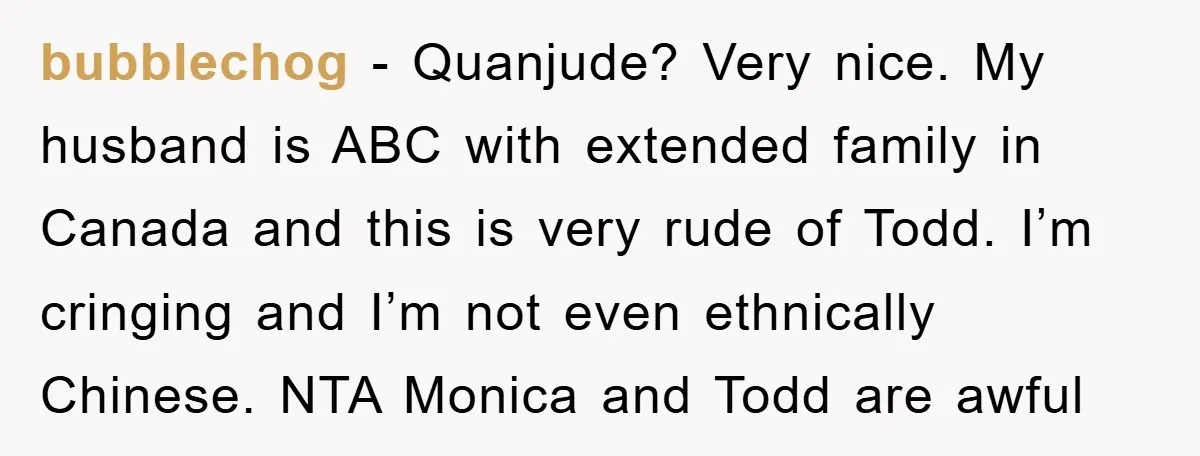 bubblechog − Quanjude? Very nice. My husband is ABC with extended family in Canada and this is very rude of Todd. I’m cringing and I’m not even ethnically Chinese. NTA...
