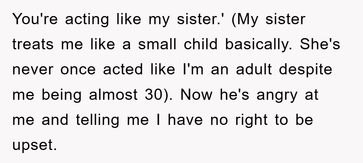 You're acting like my sister.' (My sister treats me like a small child basically. She's never once acted like I'm an adult despite me being almost 30). Now he's angry...