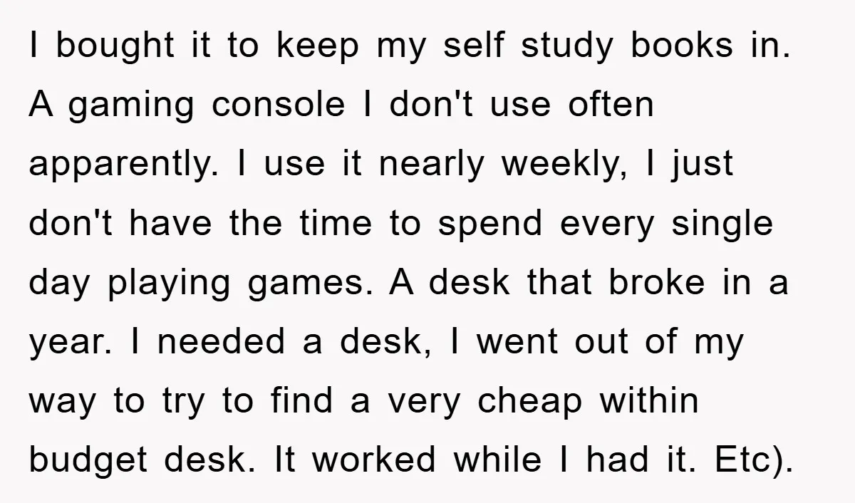 I bought it to keep my self study books in. A gaming console I don't use often apparently. I use it nearly weekly, I just don't have the time to...